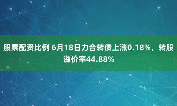股票配资比例 6月18日力合转债上涨0.18%，转股溢价率44.88%
