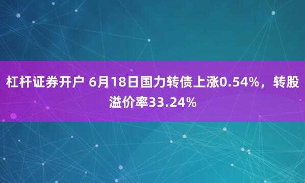 杠杆证券开户 6月18日国力转债上涨0.54%，转股溢价率33.24%