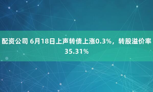 配资公司 6月18日上声转债上涨0.3%，转股溢价率35.31%