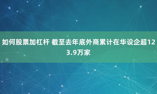 如何股票加杠杆 截至去年底外商累计在华设企超123.9万家