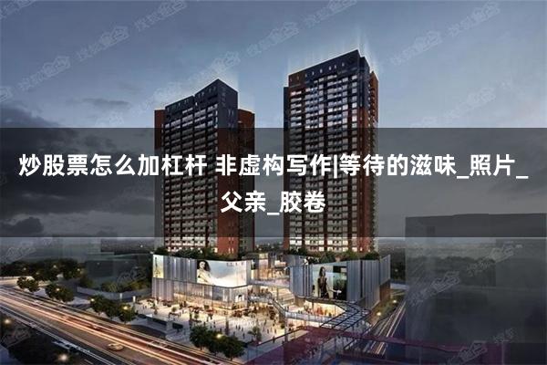 炒股票怎么加杠杆 非虚构写作|等待的滋味_照片_父亲_胶卷