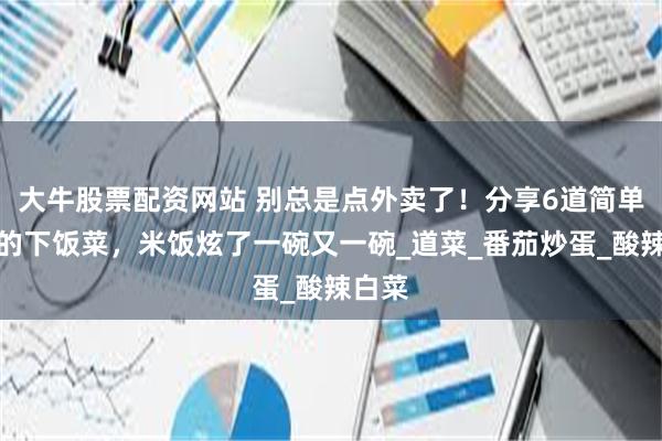 大牛股票配资网站 别总是点外卖了！分享6道简单营养的下饭菜，米饭炫了一碗又一碗_道菜_番茄炒蛋_酸辣白菜