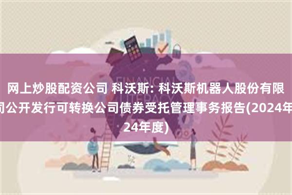 网上炒股配资公司 科沃斯: 科沃斯机器人股份有限公司公开发行可转换公司债券受托管理事务报告(2024年度)