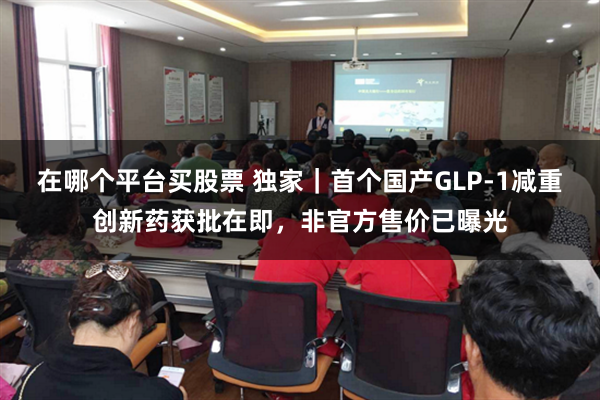 在哪个平台买股票 独家｜首个国产GLP-1减重创新药获批在即，非官方售价已曝光