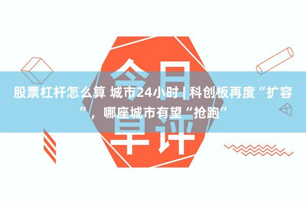 股票杠杆怎么算 城市24小时 | 科创板再度“扩容”，哪座城市有望“抢跑”