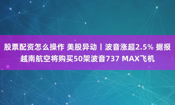 股票配资怎么操作 美股异动丨波音涨超2.5% 据报越南航空将购买50架波音737 MAX飞机