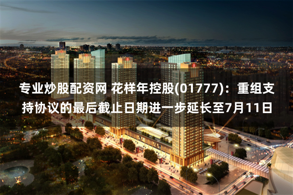 专业炒股配资网 花样年控股(01777)：重组支持协议的最后截止日期进一步延长至7月11日