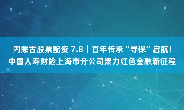 内蒙古股票配资 7.8｜百年传承“寻保”启航！中国人寿财险上海市分公司聚力红色金融新征程