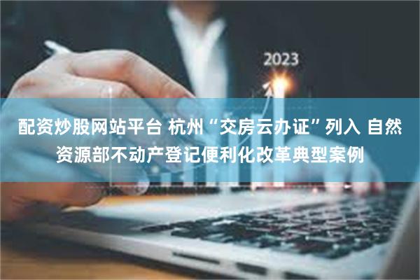 配资炒股网站平台 杭州“交房云办证”列入 自然资源部不动产登记便利化改革典型案例