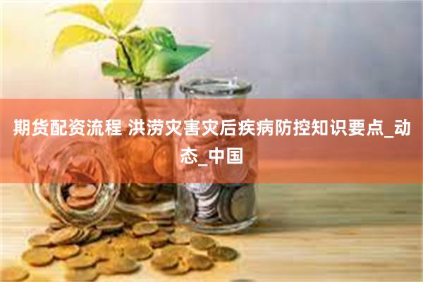 期货配资流程 洪涝灾害灾后疾病防控知识要点_动态_中国