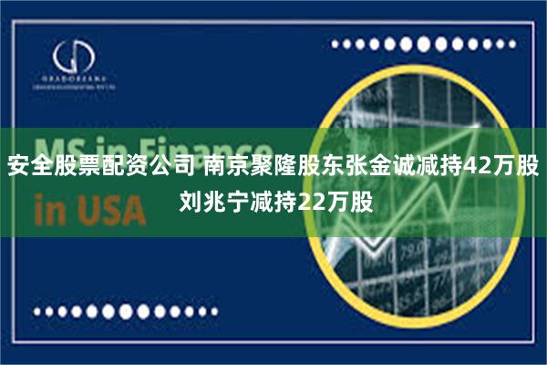 安全股票配资公司 南京聚隆股东张金诚减持42万股 刘兆宁减持22万股