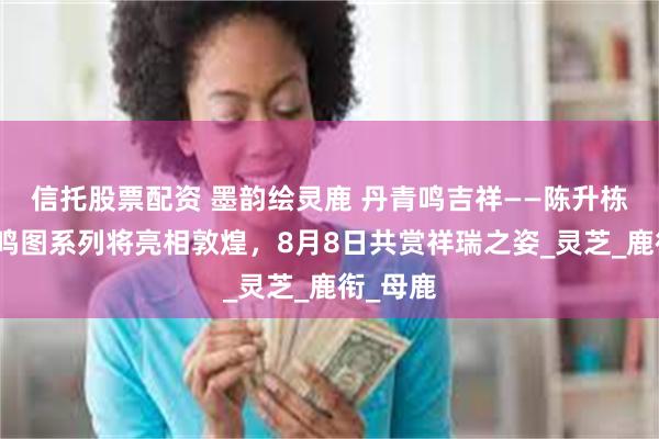 信托股票配资 墨韵绘灵鹿 丹青鸣吉祥——陈升栋国画鹿鸣图系列将亮相敦煌,8月8日共赏祥瑞之姿_灵芝_鹿衔_母鹿