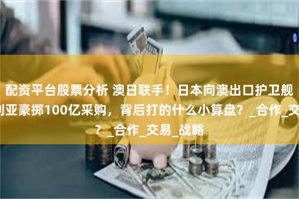 配资平台股票分析 澳日联手！日本向澳出口护卫舰，澳大利亚豪掷100亿采购，背后打的什么小算盘？_合作_交易_战略