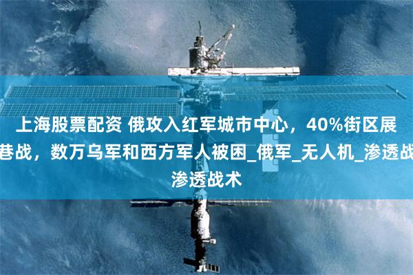 上海股票配资 俄攻入红军城市中心，40%街区展开巷战，数万乌军和西方军人被困_俄军_无人机_渗透战术