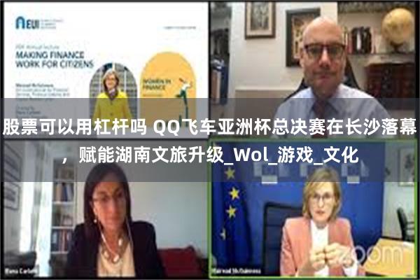股票可以用杠杆吗 QQ飞车亚洲杯总决赛在长沙落幕，赋能湖南文旅升级_Wol_游戏_文化