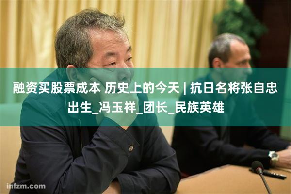 融资买股票成本 历史上的今天 | 抗日名将张自忠出生_冯玉祥_团长_民族英雄