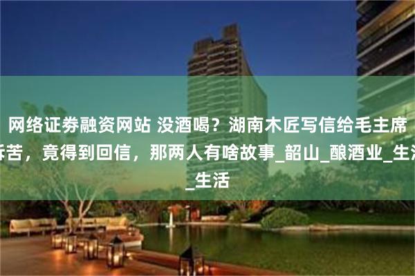 网络证劵融资网站 没酒喝？湖南木匠写信给毛主席诉苦，竟得到回信，那两人有啥故事_韶山_酿酒业_生活