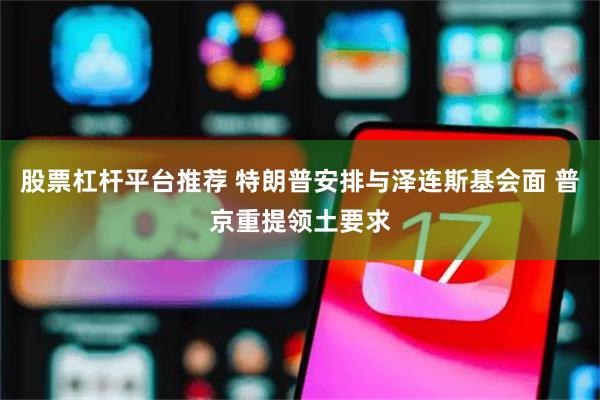 股票杠杆平台推荐 特朗普安排与泽连斯基会面 普京重提领土要求