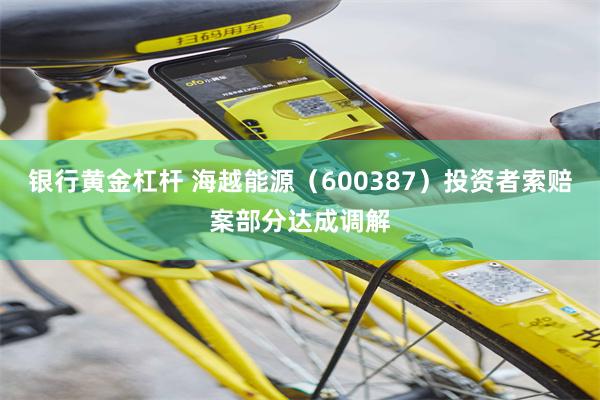 银行黄金杠杆 海越能源（600387）投资者索赔案部分达成调解