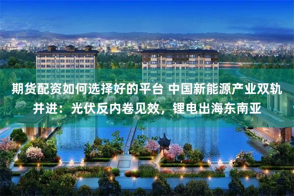 期货配资如何选择好的平台 中国新能源产业双轨并进：光伏反内卷见效，锂电出海东南亚