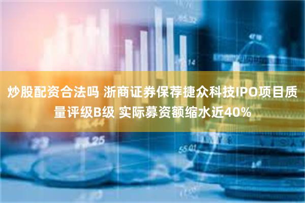 炒股配资合法吗 浙商证券保荐捷众科技IPO项目质量评级B级 实际募资额缩水近40%