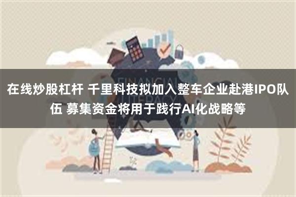 在线炒股杠杆 千里科技拟加入整车企业赴港IPO队伍 募集资金将用于践行AI化战略等
