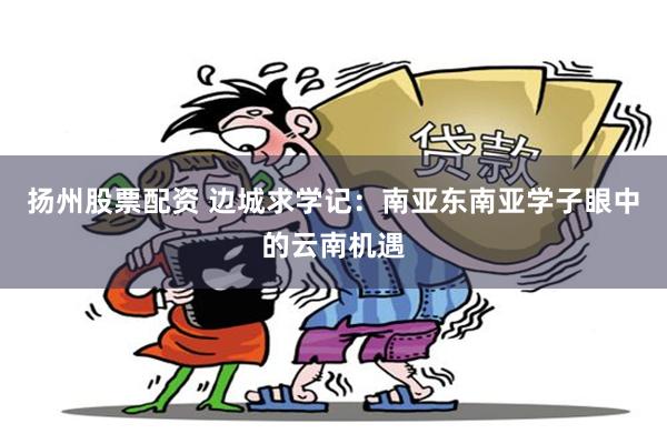 扬州股票配资 边城求学记：南亚东南亚学子眼中的云南机遇