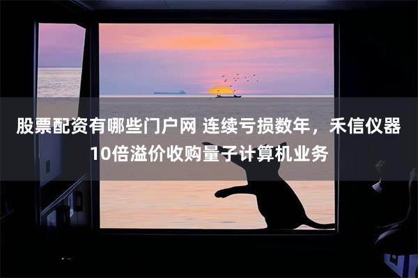 股票配资有哪些门户网 连续亏损数年,禾信仪器10倍溢价收购量子计算机业务