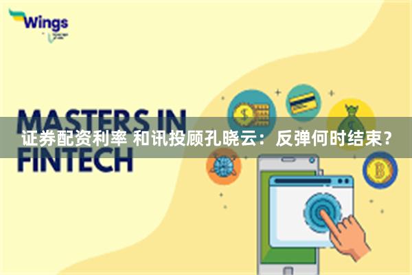 证券配资利率 和讯投顾孔晓云:反弹何时结束?