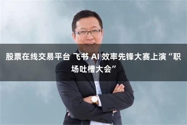 股票在线交易平台 飞书 AI 效率先锋大赛上演“职场吐槽大会”