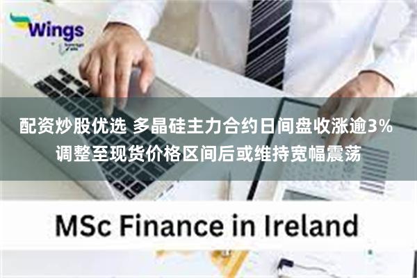 配资炒股优选 多晶硅主力合约日间盘收涨逾3% 调整至现货价格区间后或维持宽幅震荡