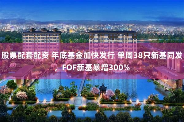 股票配套配资 年底基金加快发行 单周38只新基同发，FOF新基暴增300%