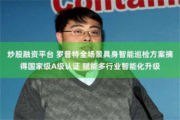 炒股融资平台 罗普特全场景具身智能巡检方案摘得国家级A级认证 赋能多行业智能化升级