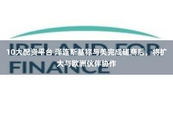 10大配资平台 泽连斯基称与美完成磋商后，将扩大与欧洲伙伴协作
