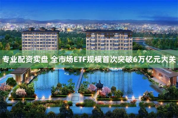 专业配资实盘 全市场ETF规模首次突破6万亿元大关