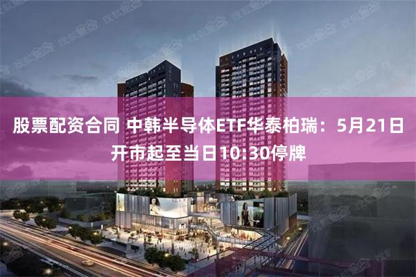 股票配资合同 中韩半导体ETF华泰柏瑞：5月21日开市起至当日10:30停牌