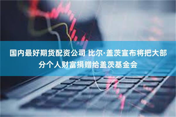 国内最好期货配资公司 比尔·盖茨宣布将把大部分个人财富捐赠给盖茨基金会