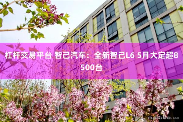 杠杆交易平台 智己汽车：全新智己L6 5月大定超8500台