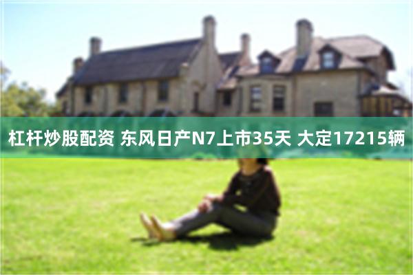 杠杆炒股配资 东风日产N7上市35天 大定17215辆