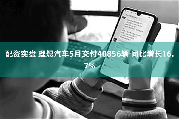 配资实盘 理想汽车5月交付40856辆 同比增长16.7%
