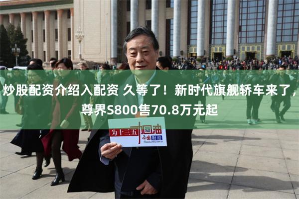 炒股配资介绍入配资 久等了!新时代旗舰轿车来了,尊界S800售70.8万元起