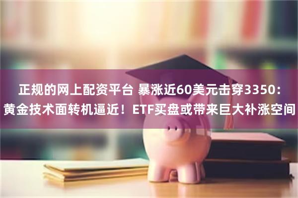 正规的网上配资平台 暴涨近60美元击穿3350：黄金技术面转机逼近！ETF买盘或带来巨大补涨空间