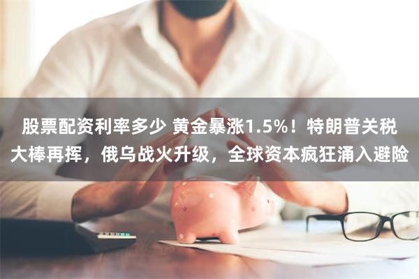 股票配资利率多少 黄金暴涨1.5%！特朗普关税大棒再挥，俄乌战火升级，全球资本疯狂涌入避险