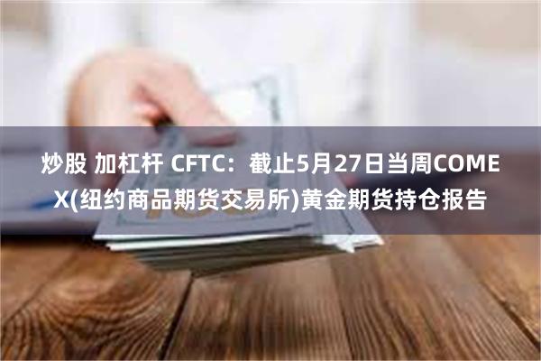 炒股 加杠杆 CFTC：截止5月27日当周COMEX(纽约商品期货交易所)黄金期货持仓报告