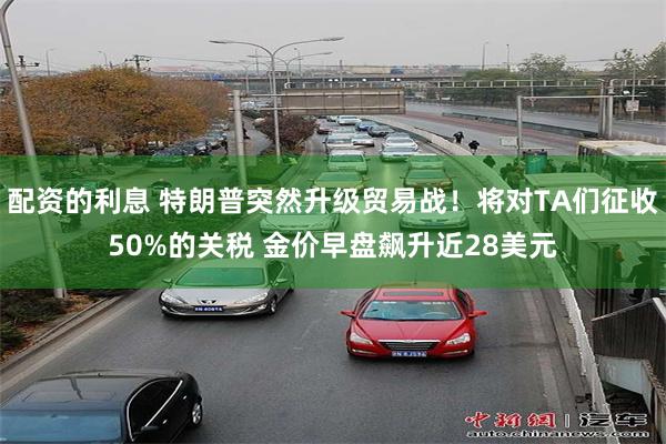 配资的利息 特朗普突然升级贸易战！将对TA们征收50%的关税 金价早盘飙升近28美元