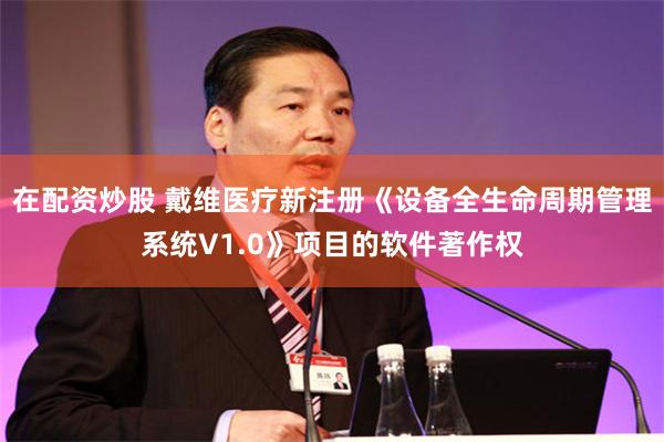 在配资炒股 戴维医疗新注册《设备全生命周期管理系统V1.0》项目的软件著作权