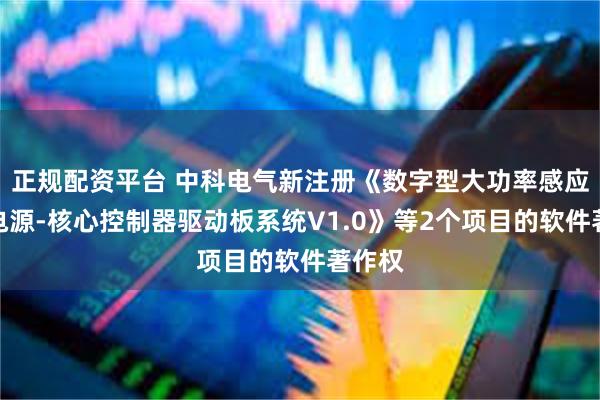 正规配资平台 中科电气新注册《数字型大功率感应加热电源-核心控制器驱动板系统V1.0》等2个项目的软件著作权