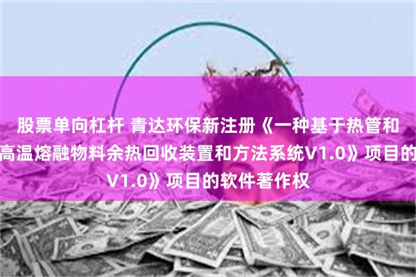 股票单向杠杆 青达环保新注册《一种基于热管和熔盐储热的高温熔融物料余热回收装置和方法系统V1.0》项目的软件著作权