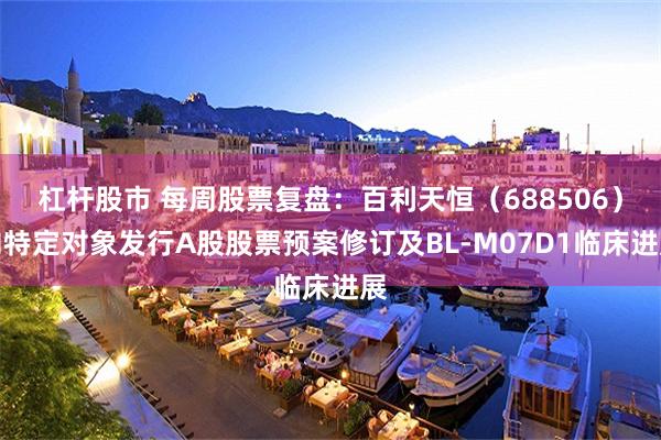 杠杆股市 每周股票复盘：百利天恒（688506）向特定对象发行A股股票预案修订及BL-M07D1临床进展