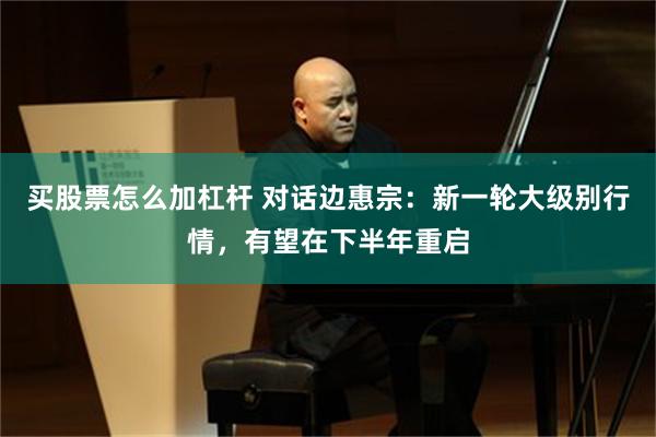 买股票怎么加杠杆 对话边惠宗：新一轮大级别行情，有望在下半年重启